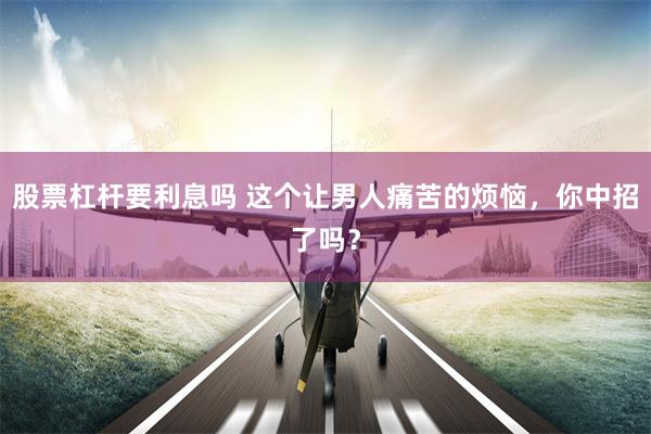 股票杠杆要利息吗 这个让男人痛苦的烦恼，你中招了吗？
