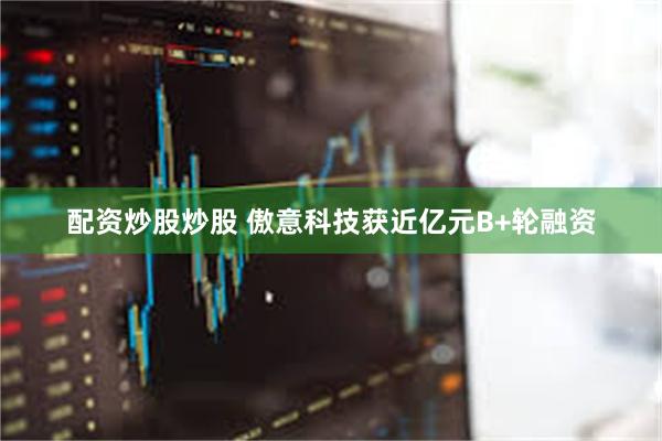 配资炒股炒股 傲意科技获近亿元B+轮融资