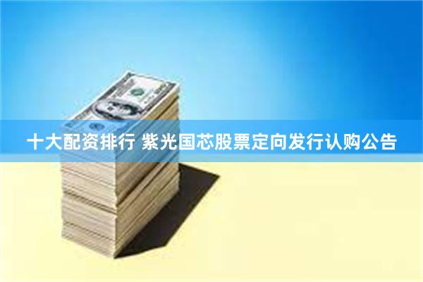 十大配资排行 紫光国芯股票定向发行认购公告