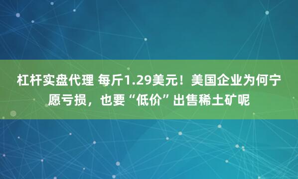 杠杆实盘代理 每斤1.29美元！美国企业为何宁愿亏损，也要“低价”出售稀土矿呢