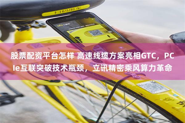 股票配资平台怎样 高速线缆方案亮相GTC，PCIe互联突破技术瓶颈，立讯精密乘风算力革命