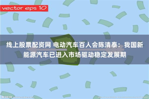 线上股票配资网 电动汽车百人会陈清泰：我国新能源汽车已进入市场驱动稳定发展期