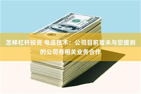 怎样杠杆投资 电连技术：公司目前暂未与您提到的公司有相关业务合作