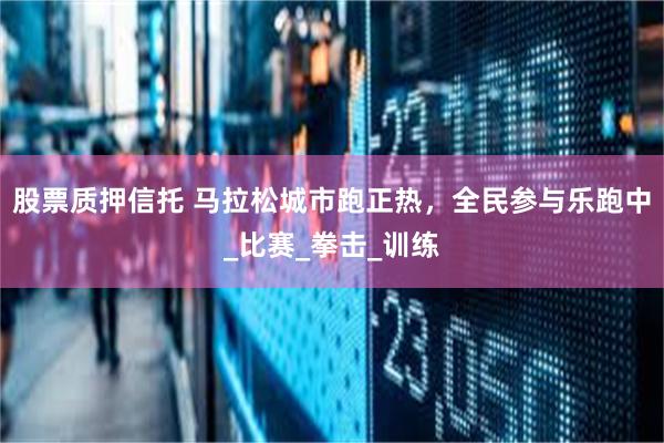 股票质押信托 马拉松城市跑正热，全民参与乐跑中_比赛_拳击_训练