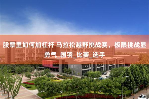 股票里如何加杠杆 马拉松越野挑战赛，极限挑战显勇气_国羽_比赛_选手