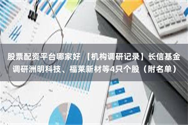股票配资平台哪家好 【机构调研记录】长信基金调研洲明科技、福莱新材等4只个股（附名单）