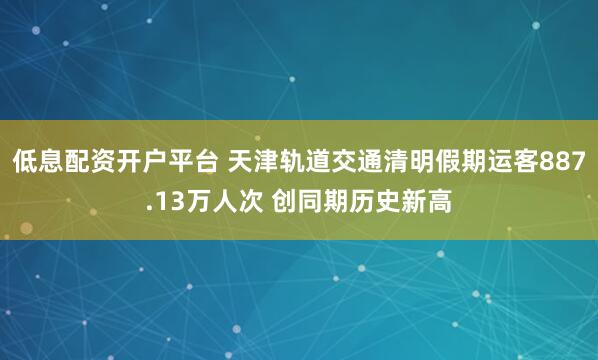 低息配资开户平台 天津轨道交通清明假期运客887.13万人次 创同期历史新高