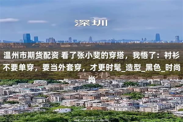 温州市期货配资 看了张小斐的穿搭，我悟了：衬衫不要单穿，要当外套穿，才更时髦_造型_黑色_时尚