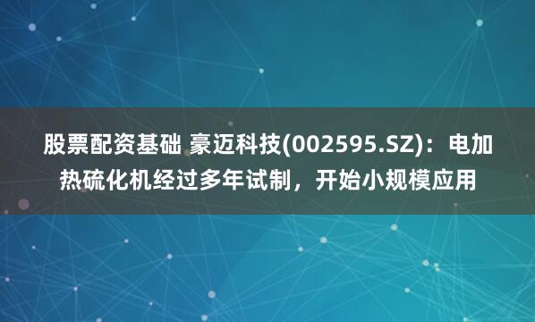 股票配资基础 豪迈科技(002595.SZ)：电加热硫化机经过多年试制，开始小规模应用