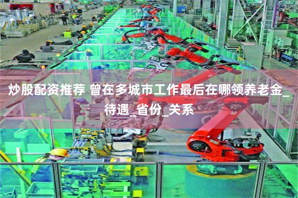 炒股配资推荐 曾在多城市工作最后在哪领养老金_待遇_省份_关系