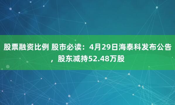 股票融资比例 股市必读：4月29日海泰科发布公告，股东减持52.48万股