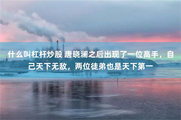 什么叫杠杆炒股 唐晓澜之后出现了一位高手，自己天下无敌，两位徒弟也是天下第一