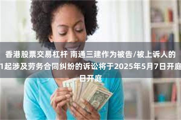 香港股票交易杠杆 南通三建作为被告/被上诉人的1起涉及劳务合同纠纷的诉讼将于2025年5月7日开庭
