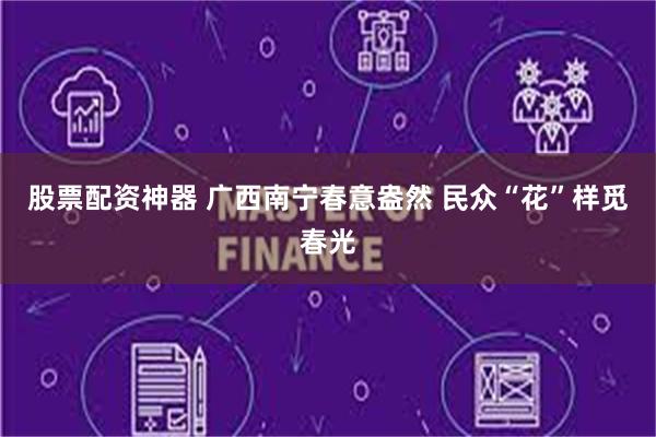 股票配资神器 广西南宁春意盎然 民众“花”样觅春光