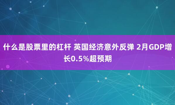 什么是股票里的杠杆 英国经济意外反弹 2月GDP增长0.5%超预期