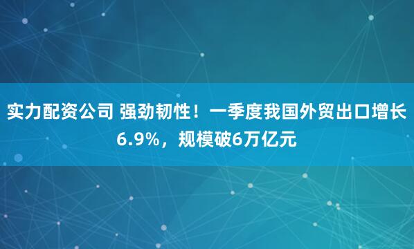 实力配资公司 强劲韧性！一季度我国外贸出口增长6.9%，规模破6万亿元