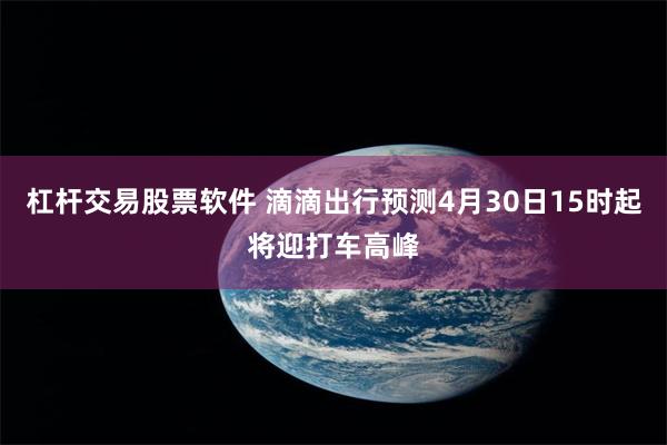 杠杆交易股票软件 滴滴出行预测4月30日15时起将迎打车高峰