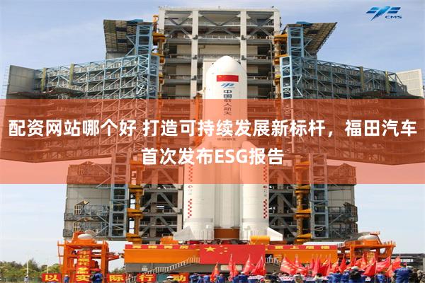 配资网站哪个好 打造可持续发展新标杆，福田汽车首次发布ESG报告