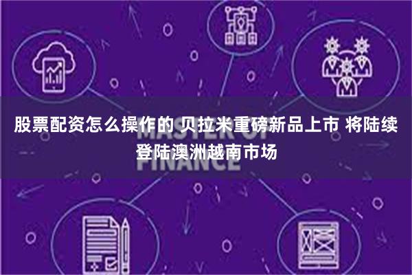股票配资怎么操作的 贝拉米重磅新品上市 将陆续登陆澳洲越南市场