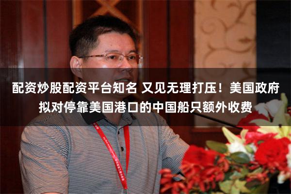 配资炒股配资平台知名 又见无理打压！美国政府拟对停靠美国港口的中国船只额外收费
