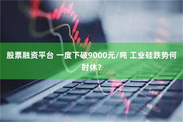 股票融资平台 一度下破9000元/吨 工业硅跌势何时休？