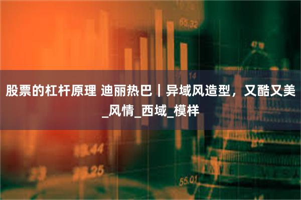 股票的杠杆原理 迪丽热巴｜异域风造型，又酷又美_风情_西域_模样