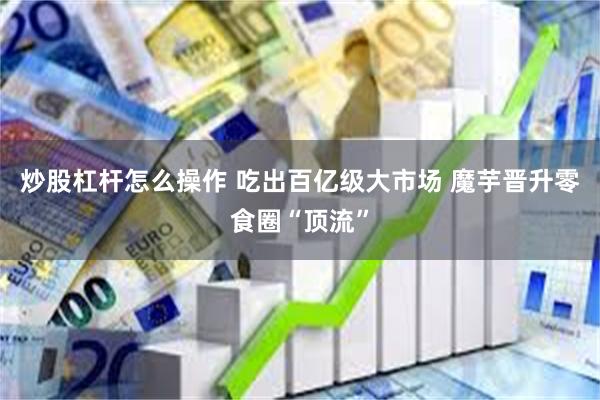 炒股杠杆怎么操作 吃出百亿级大市场 魔芋晋升零食圈“顶流”