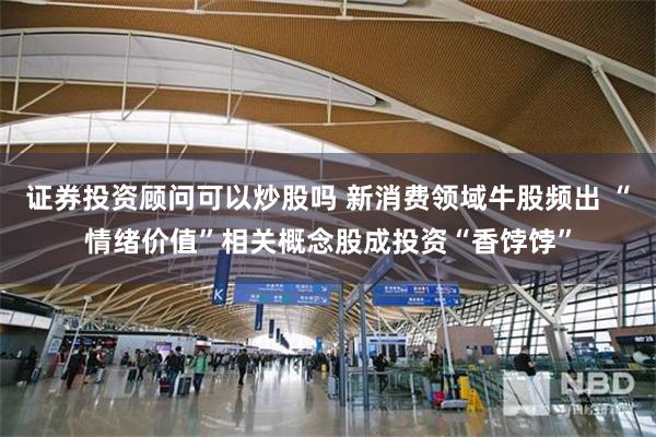 证券投资顾问可以炒股吗 新消费领域牛股频出 “情绪价值”相关概念股成投资“香饽饽”