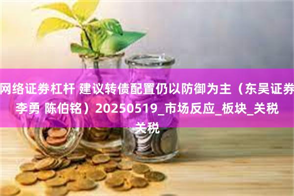 网络证劵杠杆 建议转债配置仍以防御为主（东吴证券李勇 陈伯铭）20250519_市场反应_板块_关税