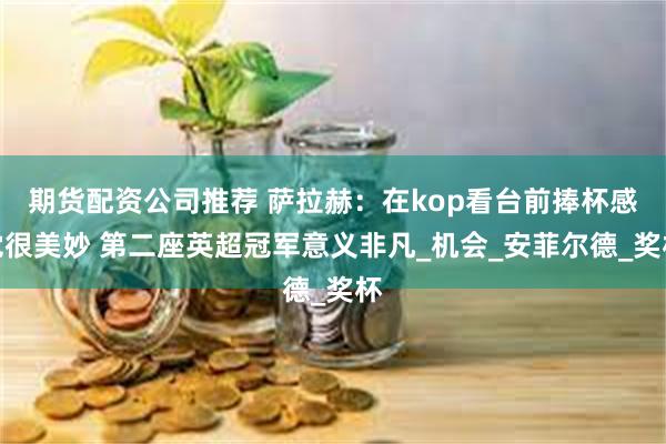 期货配资公司推荐 萨拉赫：在kop看台前捧杯感觉很美妙 第二座英超冠军意义非凡_机会_安菲尔德_奖杯