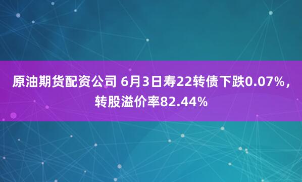 原油期货配资公司 6月3日寿22转债下跌0.07%，转股溢价率82.44%
