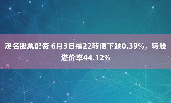 茂名股票配资 6月3日福22转债下跌0.39%，转股溢价率44.12%