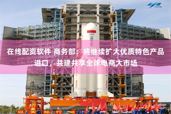 在线配资软件 商务部：将继续扩大优质特色产品进口，共建共享全球电商大市场