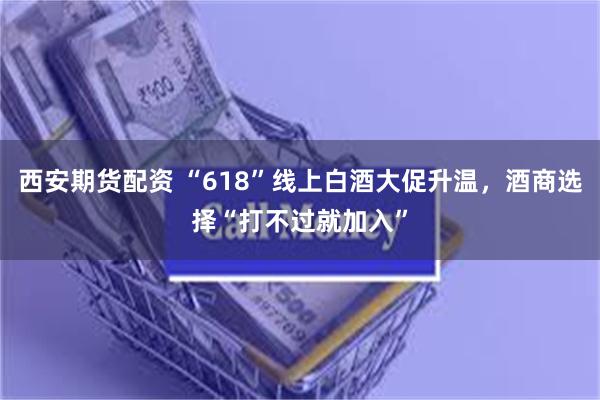 西安期货配资 “618”线上白酒大促升温，酒商选择“打不过就加入”