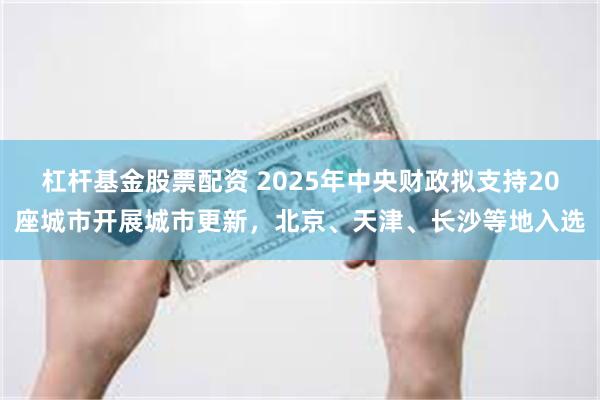 杠杆基金股票配资 2025年中央财政拟支持20座城市开展城市更新，北京、天津、长沙等地入选