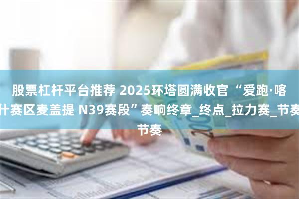 股票杠杆平台推荐 2025环塔圆满收官 “爱跑·喀什赛区麦盖提 N39赛段”奏响终章_终点_拉力赛_节奏