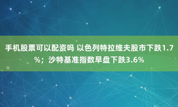 手机股票可以配资吗 以色列特拉维夫股市下跌1.7%；沙特基准指数早盘下跌3.6%
