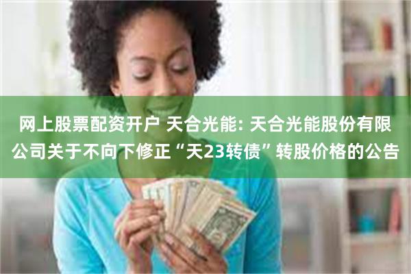 网上股票配资开户 天合光能: 天合光能股份有限公司关于不向下修正“天23转债”转股价格的公告
