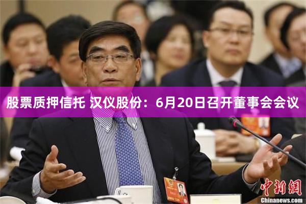 股票质押信托 汉仪股份：6月20日召开董事会会议