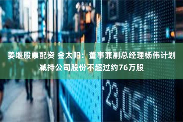 姜堰股票配资 金太阳：董事兼副总经理杨伟计划减持公司股份不超过约76万股