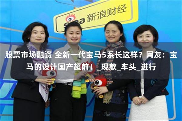 股票市场融资 全新一代宝马5系长这样？网友：宝马的设计国产超前！_现款_车头_进行