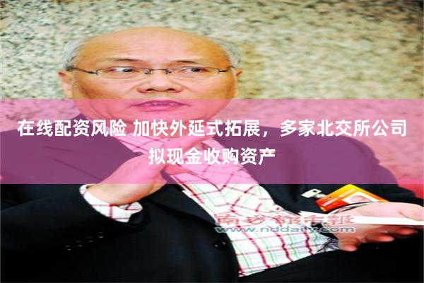 在线配资风险 加快外延式拓展，多家北交所公司拟现金收购资产
