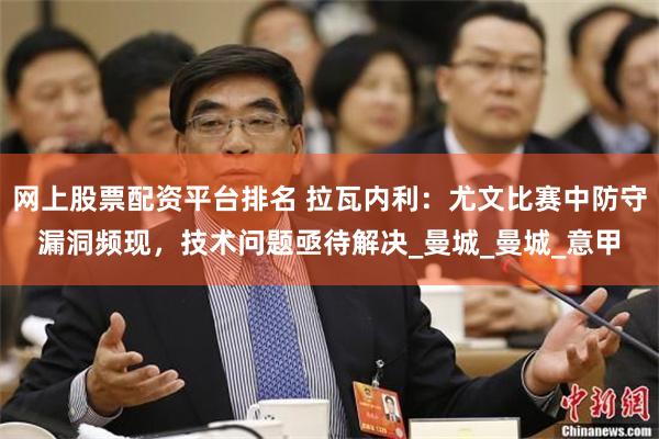 网上股票配资平台排名 拉瓦内利：尤文比赛中防守漏洞频现，技术问题亟待解决_曼城_曼城_意甲