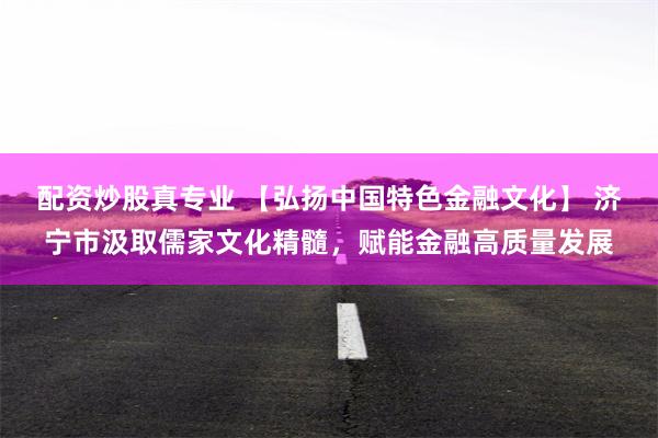 配资炒股真专业 【弘扬中国特色金融文化】 济宁市汲取儒家文化精髓，赋能金融高质量发展